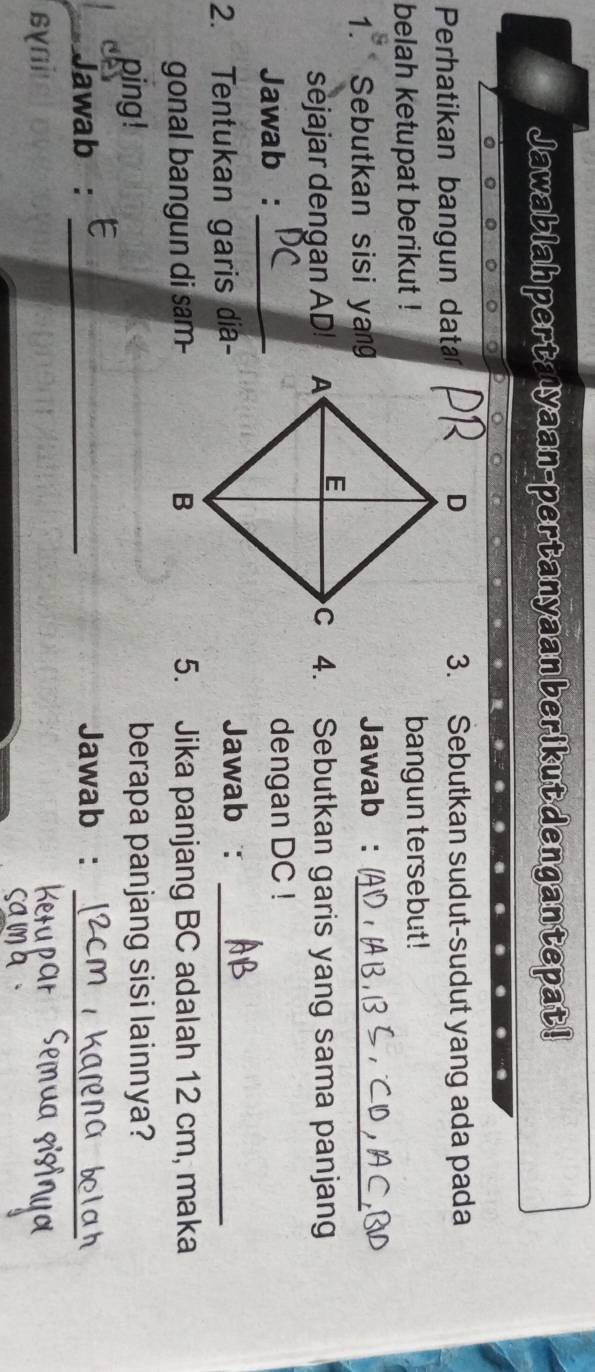 Jawablah perta yaan-pertanyaan berikutdengantepat! 
Perhatikan bangun data3. Sebutkan sudut-sudut yang ada pada 
belah ketupat berikut !bangun tersebut! 
1. Sebutkan sisi yang 
Jawab :_ 
sejajar dengan AD! c 4. Sebutkan garis yang sama panjang 
Jawab : _dengan DC! 
2. Tentukan garis dia-Jawab :_ 
gonal bangun di sam- 5. Jika panjang BC adalah 12 cm, maka 
ping! berapa panjang sisi lainnya? 
Jawab : _Jawab :_ 
syni