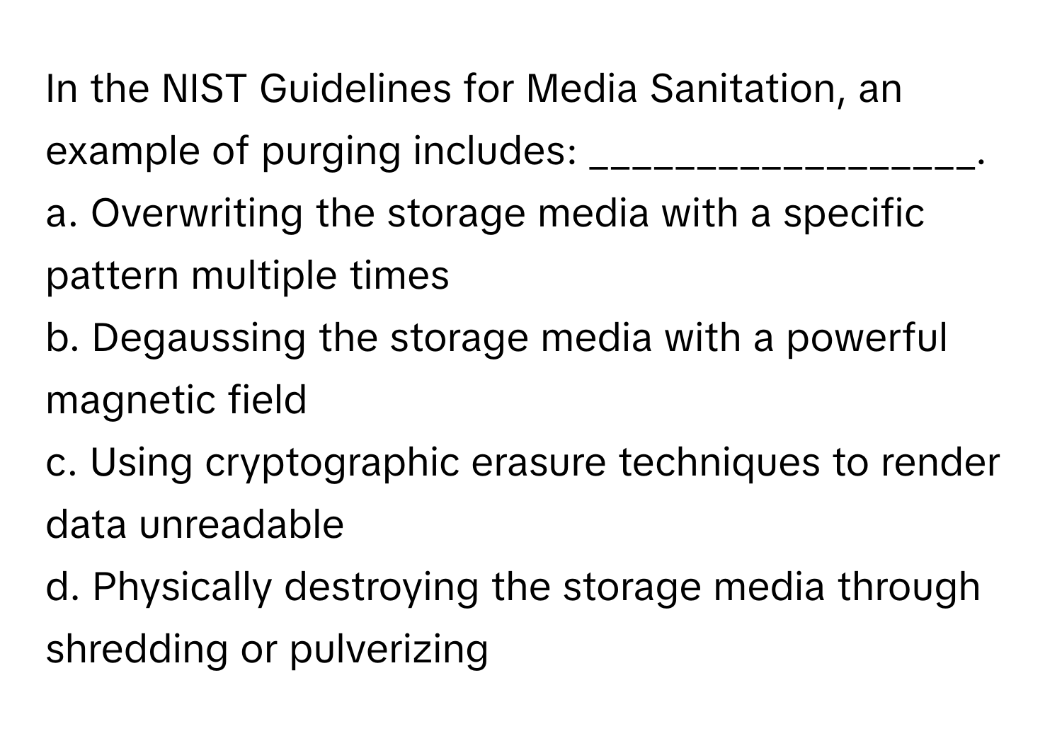 In the NIST Guidelines for Media Sanitation, an example of purging includes: __________________.

a. Overwriting the storage media with a specific pattern multiple times
b. Degaussing the storage media with a powerful magnetic field
c. Using cryptographic erasure techniques to render data unreadable
d. Physically destroying the storage media through shredding or pulverizing