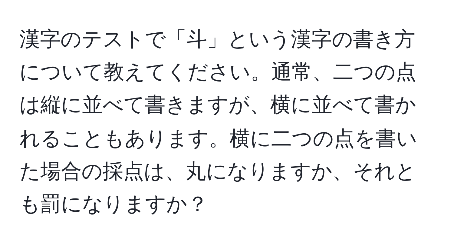 漢字のテストで「斗」という漢字の書き方について教えてください。通常、二つの点は縦に並べて書きますが、横に並べて書かれることもあります。横に二つの点を書いた場合の採点は、丸になりますか、それとも罰になりますか？