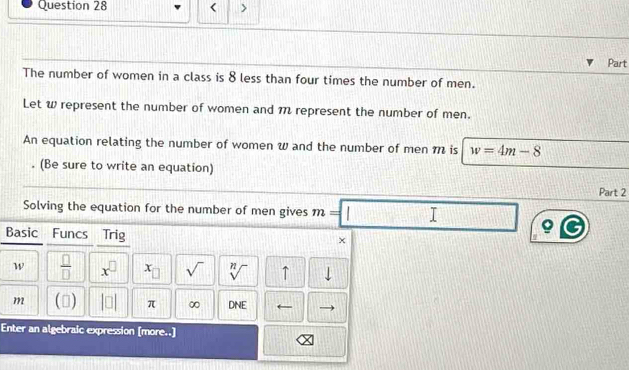 < > 
Part 
The number of women in a class is 8 less than four times the number of men. 
Let w represent the number of women and 1 represent the number of men. 
An equation relating the number of women w and the number of men m is w=4m-8. (Be sure to write an equation) 
Part 2 
Solving the equation for the number of men gives m=| I 
Basic Funcs Trig 
×
W  □ /□   x^(□) x sqrt() sqrt[n]() ↑ 
m () |□ | π ∞ DNE ← 
Enter an algebraic expression [more..]