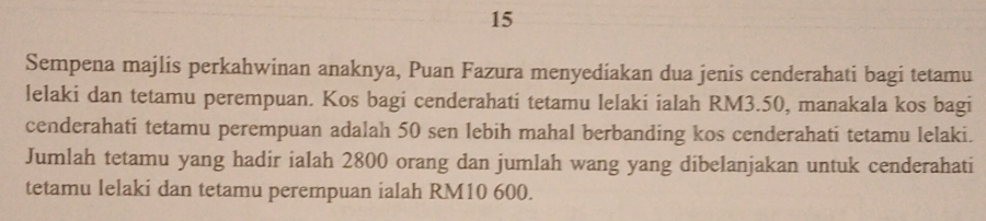 Sempena majlis perkahwinan anaknya, Puan Fazura menyediakan dua jenis cenderahati bagi tetamu 
lelaki dan tetamu perempuan. Kos bagi cenderahati tetamu lelaki ialah RM3.50, manakala kos bagi 
cenderahati tetamu perempuan adalah 50 sen lebih mahal berbanding kos cenderahati tetamu lelaki. 
Jumlah tetamu yang hadir ialah 2800 orang dan jumlah wang yang dibelanjakan untuk cenderahati 
tetamu lelaki dan tetamu perempuan ialah RM10 600.