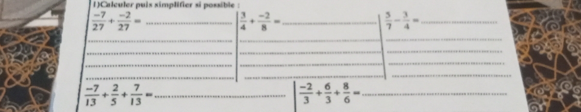 1)Calculer puis simplifier si possible : 
_  (-7)/27 + (-2)/27 =
| 3/4 + (-2)/8 = _ 
_  5/7 - 3/4 =
__ 
_ 
_ 
_ 
_ 
_ 
_ 
_ 
_ 
_ 
_
 (-7)/13 + 2/5 + 7/13 = _ 
_  (-2)/3 + 6/3 + 8/6 =