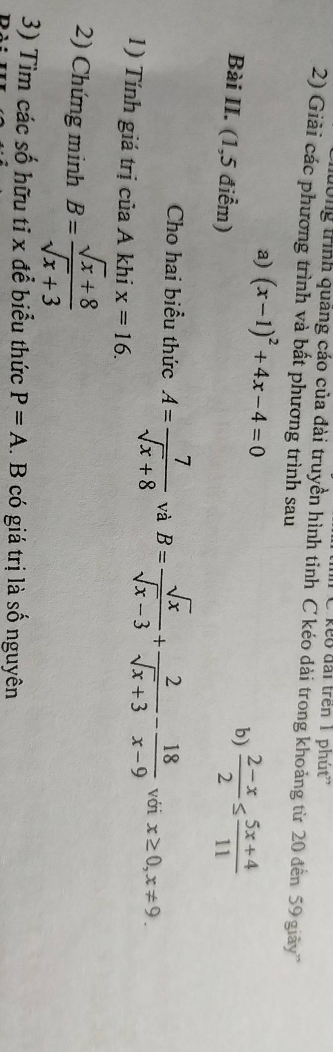 keo đài trên 1 phút'' 
Hờng trình quảng cáo của đài truyền hình tỉnh C kéo dài trong khoảng từ 20 đến 59 giây 
2) Giải các phương trình và bất phương trình sau 
a) (x-1)^2+4x-4=0
Bài II. (1,5 điểm) 
b)  (2-x)/2 ≤  (5x+4)/11 
Cho hai biểu thức A= 7/sqrt(x)+8  và B= sqrt(x)/sqrt(x)-3 + 2/sqrt(x)+3 - 18/x-9  với x≥ 0, x!= 9. 
1) Tính giá trị của A khi x=16. 
2) Chứng minh B= (sqrt(x)+8)/sqrt(x)+3 
3) Tìm các số hữu tỉ x để biểu thức P=A. B có giá trị là số nguyên