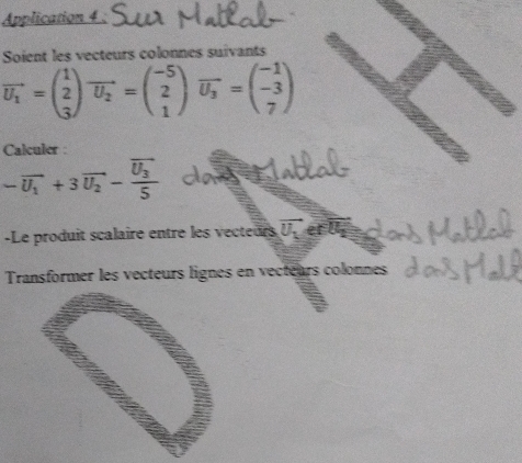 Application 4 
Soient les vecteurs colonnes suivants
vector U_1=beginpmatrix 1 2 3endpmatrix vector U_2=beginpmatrix -5 2 1endpmatrix vector U_3=beginpmatrix -1 -3 7endpmatrix
Calculer :
-overline U_1+3overline U_2-frac overline U_35
-Le produit scalaire entre les vecteurs vector U_1 et l .
Transformer les vecteurs lignes en vecteurs colonnes