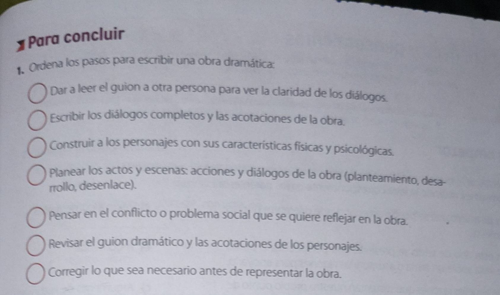 Para concluir 
1. Ordena los pasos para escribir una obra dramática: 
Dar a leer el guion a otra persona para ver la claridad de los diálogos. 
Escribir los diálogos completos y las acotaciones de la obra. 
Construir a los personajes con sus características físicas y psicológicas. 
Planear los actos y escenas: acciones y diálogos de la obra (planteamiento, desa- 
rrollo, desenlace). 
Pensar en el conflicto o problema social que se quiere reflejar en la obra. 
Revisar el guion dramático y las acotaciones de los personajes. 
Corregir lo que sea necesario antes de representar la obra.