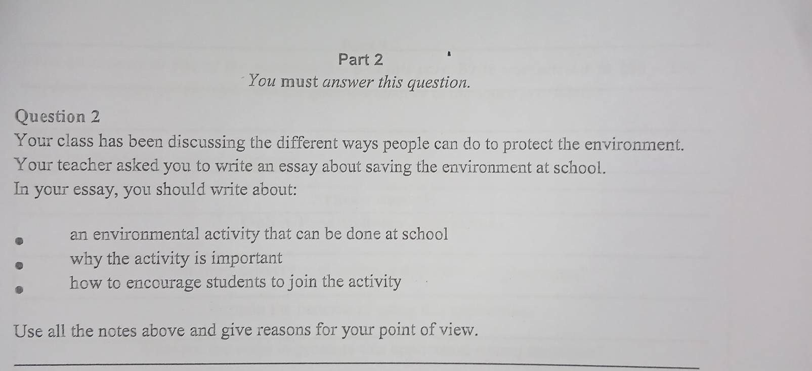 You must answer this question. 
Question 2 
Your class has been discussing the different ways people can do to protect the environment. 
Your teacher asked you to write an essay about saving the environment at school. 
In your essay, you should write about: 
an environmental activity that can be done at school 
why the activity is important 
how to encourage students to join the activity 
Use all the notes above and give reasons for your point of view. 
_