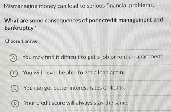 Mismanaging money can lead to serious financial problems.
What are some consequences of poor credit management and
bankruptcy?
Choose 1 answer:
A You may find it difficult to get a job or rent an apartment.
You will never be able to get a loan again.
You can get better interest rates on loans.
D) Your credit score will always stay the same.