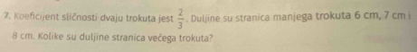 Koeficijent sličnosti dvaju trokuta jest  2/3 . Duljine su stranica manjega trokuta 6 cm, 7 cm i
8 cm. Kolike su duljine stranica večega trokuta?