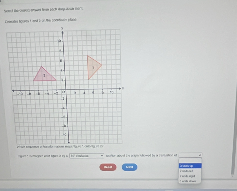 Select the correct answer from each drop-down menu
Figure 1 is mapped onto figure 2 by a 90° clockwise rotation about the origin followed by a translation of
Reset Next 3 units up
7 units left
7 units right
3 units down