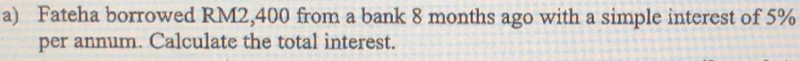 Fateha borrowed RM2,400 from a bank 8 months ago with a simple interest of 5%
per annum. Calculate the total interest.