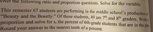 swer the following ratio and proportion questions. Solve for the variable. 
This semester 67 students are performing in the middle school’s production 
“Beauty and the Beastly.” Of these students, 49 are 7^(th) and 8^(th) graders. Write a 
proportion and solve for s, the percent of 6th -grade students that are in the pla 
Round your answer to the nearest tenth of a percent.