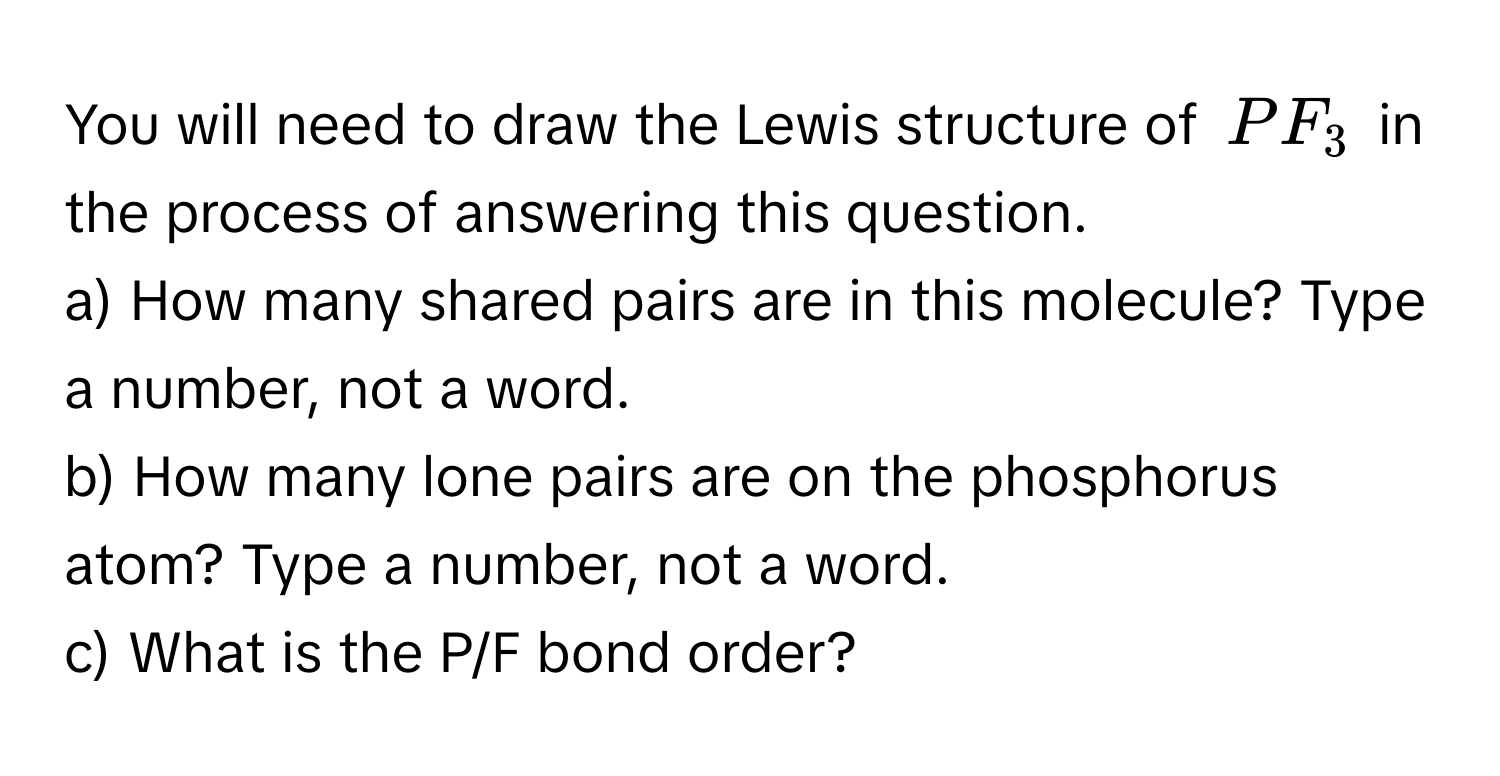 You will need to draw the Lewis structure of $PF_3$ in the process of answering this question.

a) How many shared pairs are in this molecule? Type a number, not a word.
b) How many lone pairs are on the phosphorus atom? Type a number, not a word.
c) What is the P/F bond order?