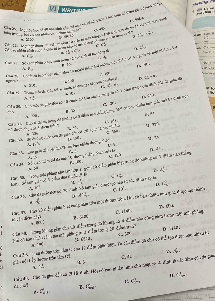 VI WRITING
1 5) Listen
practise t
Câu 25. Một lớp học có 40 học sinh gồm 25 nam và 15 nữ. Chọn 3 học sinh để tham gia vệ sinh công Making an
D. 9880.
toàn trường, hỏi có bao nhiêu cách chọn như trên? C. 455
Câu 26. Một hôp đựng 50 viên bị gồm 10 viên bị màu trắng, 25 viên bì màu đó và 15 viên bị màu xanh
B. 59280.
D.
(1)
C. C_(35)^5. Nam: Lan, th
A. 2300.
Có bao nhiều cách chon 8 viên bi trong hộp đó mà không có viên bi nào màu xanh? C_(50)^8-C_(15)^8.
D. C_(12)^3. in: (2)
B.
A. C_(50)^1.
Câu 27. Số 3 phân 3 học sinh trong 12 học sinh đi lao động là C_(10)^8+C_(25)^8.
： Yeah, !
C. A_(12)^3·
Cần 28. Có tất cả bao nhiêu cách chia 10 người thành hai nhóm, một nhóm có 6 người và một nhóm có : OK. se
B. 36 .
Oh. (4)
C. 100 . D. 140.
Nam, th
A. P_12.
người? B. 120 . A_n^(2-n. nt to
Câu 29. Trong một đa giác lồi # cạnh, số đường chéo của ở D. C_n^2-n.
Never n
A. 210 .
C.
B. A_n^2· atio
Câu 30. Cho một đa giác đều có 10 c. Có bao nhiêu tam giác có 3 đinh thuộc các đinh của đa giác đã
A. C_n^2.
D. 240 .
B. 35. C. 120 .
cho. ng
Câu 31. Cho 8 điểm, trong đó không có 3 điểm nào thẳng hàng. Hỏi có bao nhiêu tam giác mà ba đinh của
A. 720 .
D. 84 .
B. 56. C. 168 .
nó được chọn từ 8 điểm trên ?
Câu 32. Số đường chéo của đa giác đều có 20 cạnh là bao nhiều? D. 380 .
A. 336 .
B. 190 . C. 360 .
A. 170.
C.9 .
Câu 33. Lục giác đều ABCDEF có bao nhiêu đường chéo D. 24 .
A. 15 . B. 5 .
C. 120 .
Câu 34. Số giao điểm tối đa của 10 đường thẳng phân biệt là D. 45 .
A. 50 . B. 100 .
Câu 35. Trong mặt phẳng cho tập hợp P gồm 10 điểm phân biệt trong đó không có 3 điểm nào thẳng
D. A_(10)^7.
hàng. Số tam giác có 3 điểm đều thuộc P là C. C_(10)^3.
B.
A. 10^3). A_(10)^3.
D. C_(20)^3.
Câu 36. Cho đa giác đều có 20 đinh. Số tam giác được tạo nên từ các đinh này là
C. 10^3.
B. 3!C_(20)^3.
A. A_(20)^3.
từ các điểm này? Câu 37. Cho 20 điểm phân biệt cùng nằm trên một đường tròn. Hỏi có bao nhiêu tam giác được tạo thành
D. 600.
A. 8000. B. 6480. C. 1140.
1 Câu 38. Trong không gian cho 20 điểm trong đó không có 4 điểm nào cùng nằm trong một mặt phẳng
Hỏi có bao nhiêu cách tạo mặt phẳng từ 3 điểm trong 20 điểm trên? D. 1140.
C. 380 .
( A. 190 . B. 6840 .
E Câu 39. Trên đường tròn tâm O cho 12 điểm phân biệt. Từ các điểm đã cho có thể tạo được bao nhiêu tứ
B. 3. C. 4!. D. A_(12)^4.
V giác nội tiếp đường tròn tâm O?
Cể A. C_(12)^4.
Câu 40. Cho đa giác đều có 2018 đinh. Hỏi có bao nhiêu hình chữ nhật có 4 đinh là các đỉnh của đa giáo
D. C_(1009)^2.
C. C_(2018)^2.
0 đã cho?
B. C_(1009)^4.
A. C_(2018)^4.