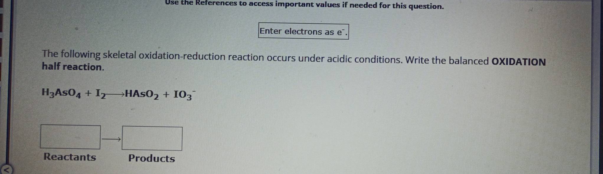 Use the References to access important values if needed for this question. 
Enter electrons as e¯. 
The following skeletal oxidation-reduction reaction occurs under acidic conditions. Write the balanced OXIDATION 
half reaction.
H_3AsO_4+I_2to HAsO_2+IO_3^(-
=□ ^circ) □ 
Reactants Products