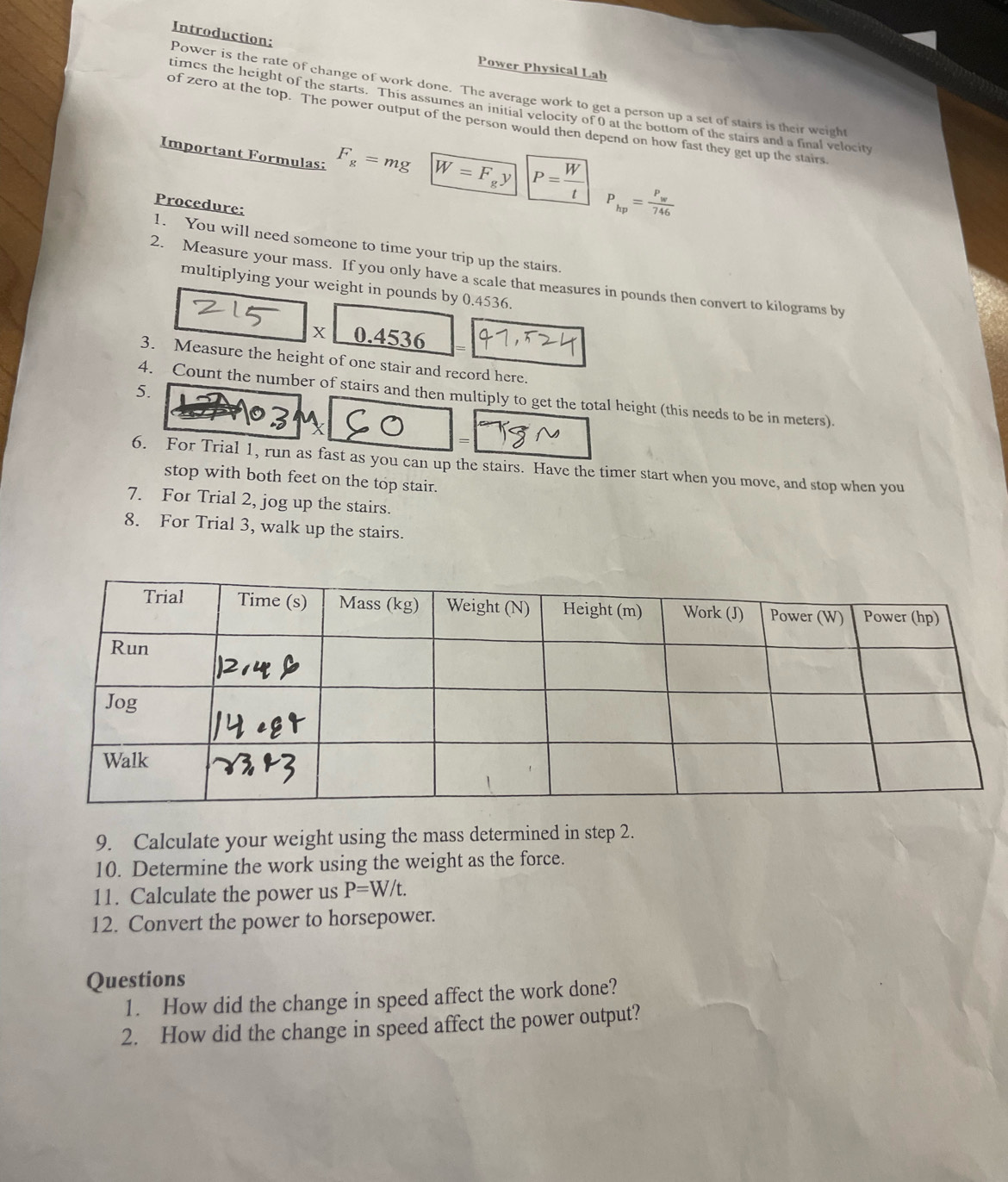 Power is the rate of change of work done. The average work to get a person up a set of stairs is their weight Introduction; 
Power Physical Lab 
times the height of the starts. This assumes an initial velocity of 0 at the bottom of the stairs and a final velocity 
of zero at the top. The power output of the person would then depend on how fast they get up the stairs 
Important Formulas: F_g=mg W=F_gy P= W'/t  P_hp=frac P_w746
Procedure: 
1. You will need someone to time your trip up the stairs. 
2. Measure your mass. If you only have a scale that measures in pounds then convert to kilograms by 
multiplying your weight in pounds by 0.4536. 
X 0.4536 =
3. Measure the height of one stair and record here. 
5. 
4. Count the number of stairs and then multiply to get the total height (this needs to be in meters). 
、 
6. For Trial 1, run as fast as you can up the stairs. Have the timer start when you move, and stop when you 
stop with both feet on the top stair. 
7. For Trial 2, jog up the stairs. 
8. For Trial 3, walk up the stairs. 
9. Calculate your weight using the mass determined in step 2. 
10. Determine the work using the weight as the force. 
11. Calculate the power us P=W/t. 
12. Convert the power to horsepower. 
Questions 
1. How did the change in speed affect the work done? 
2. How did the change in speed affect the power output?