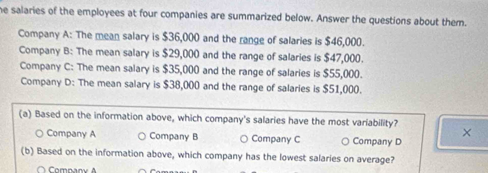 he salaries of the employees at four companies are summarized below. Answer the questions about them.
Company A: The mean salary is $36,000 and the range of salaries is $46,000.
Company B: The mean salary is $29,000 and the range of salaries is $47,000.
Company C: The mean salary is $35,000 and the range of salaries is $55,000.
Company D: The mean salary is $38,000 and the range of salaries is $51,000.
(a) Based on the information above, which company's salaries have the most variability?
×
Company A Company B Company C Company D
(b) Based on the information above, which company has the lowest salaries on average?
〇 Company A