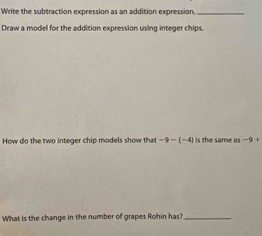 Write the subtraction expression as an addition expression._ 
Draw a model for the addition expression using integer chips. 
How do the two integer chip models show that -9-(-4) is the same as −9 + 
What is the change in the number of grapes Rohin has?_