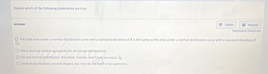 Decide which of the following statements are true.
Answer Tables Keypad
Keyboard Shortcuts
) The total area under a normal distribution curve with a standard deviation of 4 is the same as the area under a normal distribution curve with a standard deviation of
12.
The x-axis is a vertical asymptote for all normal distributions.
For any normal distribution, the mean, median, and mode are equal.
Normal distributions are bell-shaped, but they do not have to be symmetric.