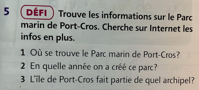 5  Défi  Trouve les informations sur le Parc 
marin de Port-Cros. Cherche sur Internet les 
infos en plus. 
1 Où se trouve le Parc marin de Port-Cros? 
2 En quelle année on a créé ce parc? 
3 L'île de Port-Cros fait partie de quel archipel?