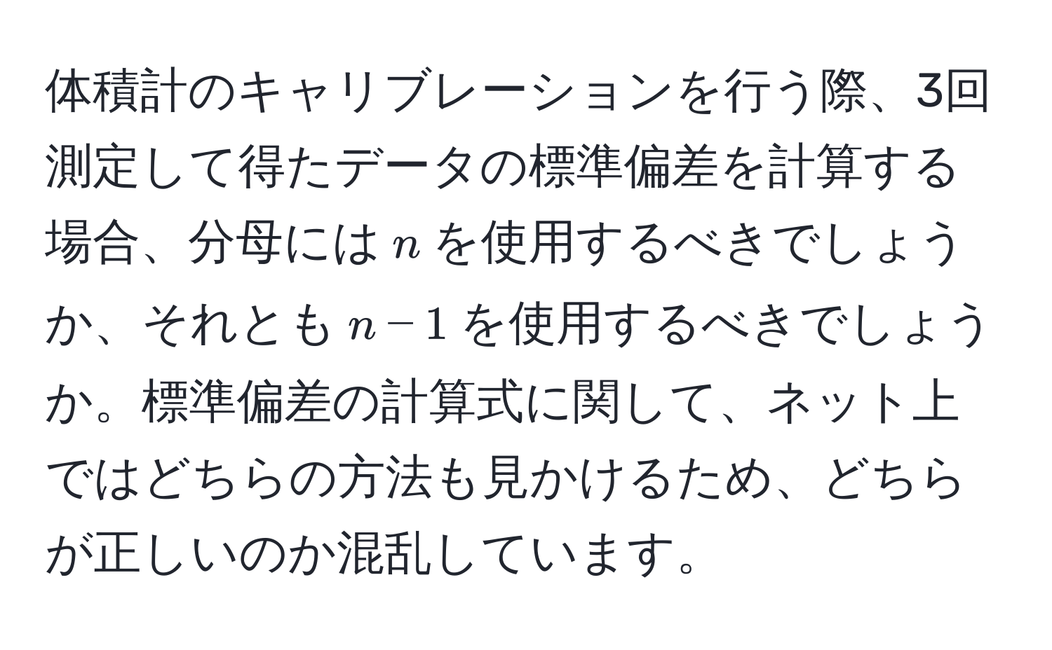 体積計のキャリブレーションを行う際、3回測定して得たデータの標準偏差を計算する場合、分母には$n$を使用するべきでしょうか、それとも$n-1$を使用するべきでしょうか。標準偏差の計算式に関して、ネット上ではどちらの方法も見かけるため、どちらが正しいのか混乱しています。