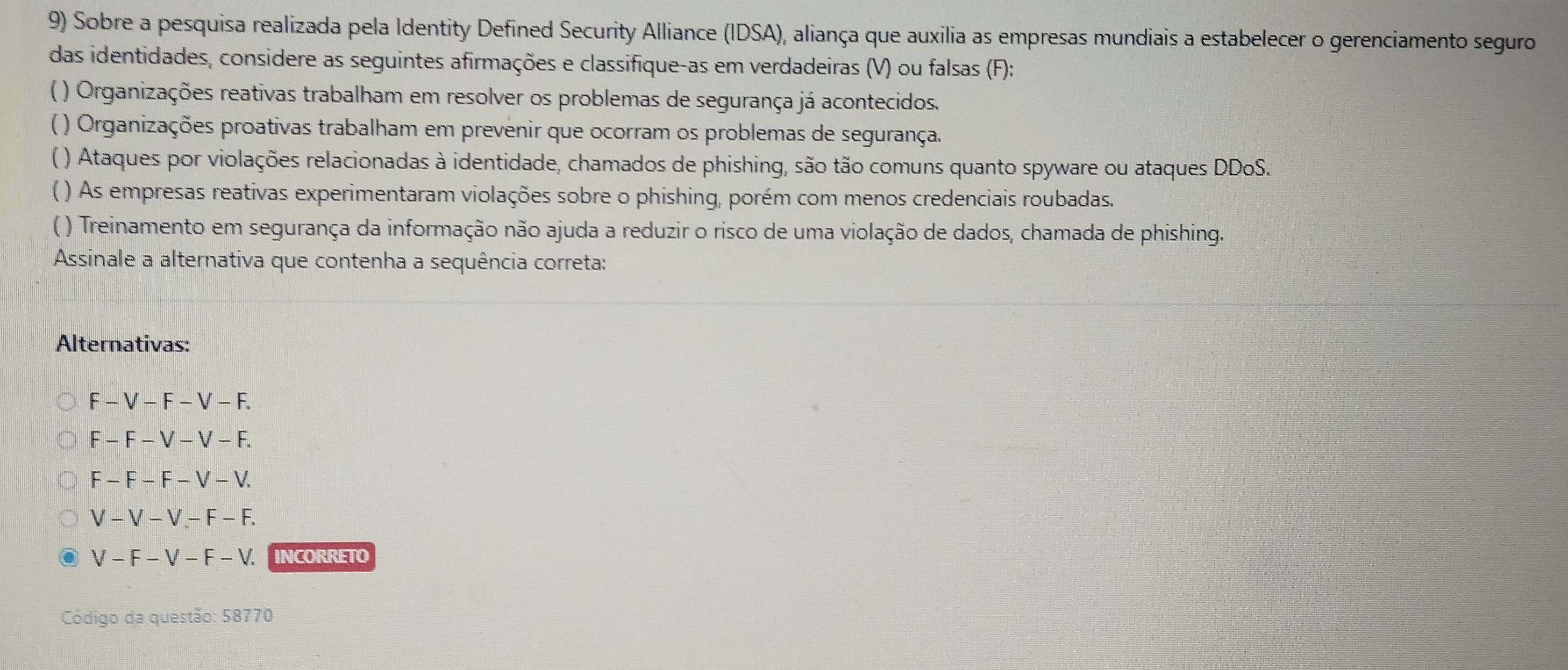 Sobre a pesquisa realizada pela Identity Defined Security Alliance (IDSA), aliança que auxilia as empresas mundiais a estabelecer o gerenciamento seguro
das identidades, considere as seguintes afirmações e classifique-as em verdadeiras (V) ou falsas (F):
( ) Organizações reativas trabalham em resolver os problemas de segurança já acontecidos.
( ) Organizações proativas trabalham em prevenir que ocorram os problemas de segurança.
( ) Ataques por violações relacionadas à identidade, chamados de phishing, são tão comuns quanto spyware ou ataques DDoS.
( ) As empresas reativas experimentaram violações sobre o phishing, porém com menos credenciais roubadas.
() Treinamento em segurança da informação não ajuda a reduzir o risco de uma violação de dados, chamada de phishing.
Assinale a alternativa que contenha a sequência correta:
Alternativas:
F-V-F-V-F
F-F-V-V-F.
F-F-F-V-V
V-V-V-F-F.
V-F-V-F-V. INCORRETO
Código da questão: 58770