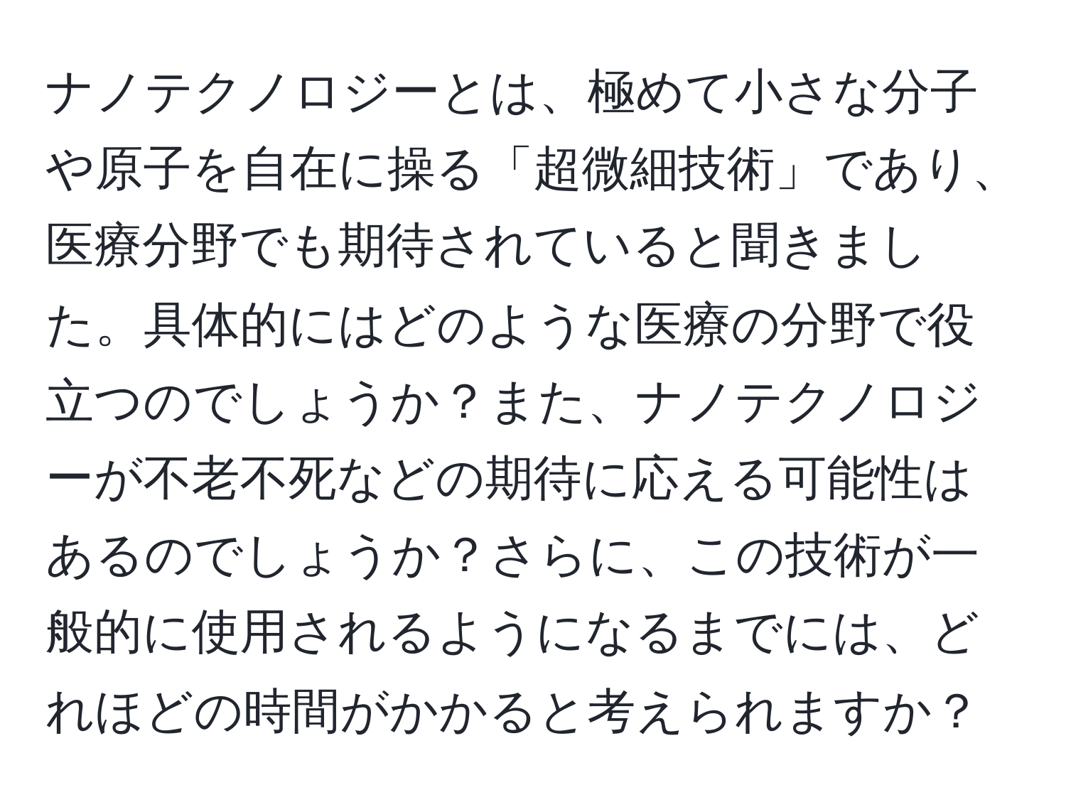 ナノテクノロジーとは、極めて小さな分子や原子を自在に操る「超微細技術」であり、医療分野でも期待されていると聞きました。具体的にはどのような医療の分野で役立つのでしょうか？また、ナノテクノロジーが不老不死などの期待に応える可能性はあるのでしょうか？さらに、この技術が一般的に使用されるようになるまでには、どれほどの時間がかかると考えられますか？