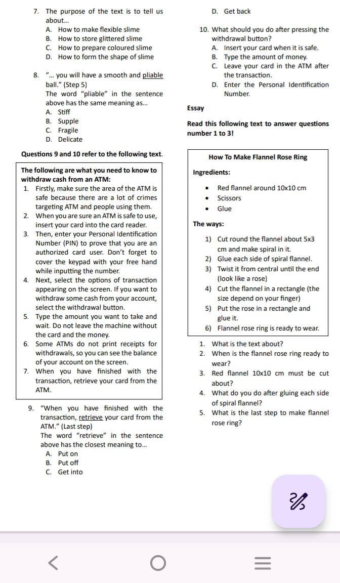 The purpose of the text is to tell us D. Get back
about...
A. How to make flexible slime 10. What should you do after pressing the
B. How to store glittered slime withdrawal button?
C. How to prepare coloured slime A. Insert your card when it is safe.
D. How to form the shape of slime B. Type the amount of money
C. Leave your card in the ATM after
8. “... you will have a smooth and pliable the transaction.
ball.” (Step 5) D. Enter the Personal Identification
The word “pliable” in the sentence Number.
above has the same meaning as...
A. Stiff Essay
B. Supple Read this following text to answer questions
C. Fragile number 1 to 3!
D. Delicate
Questions 9 and 10 refer to the following text. How To Make Flannel Rose Ring
The following are what you need to know to Ingredients:
withdraw cash from an ATM:
1. Firstly, make sure the area of the ATM is Red flannel around 10x10 cm
safe because there are a lot of crimes Scissors
targeting ATM and people using them. Glue
2. When you are sure an ATM is safe to use,
insert your card into the card reader The ways:
3. Then, enter your Personal Identification
Number (PIN) to prove that you are an 1) Cut round the flannel about 5x3
authorized card user. Don't forget to cm and make spiral in it.
cover the keypad with your free hand 2) Glue each side of spiral flannel.
while inputting the number. 3) Twist it from central until the end
4. Next, select the options of transaction (look like a rose)
appearing on the screen. If you want to 4) Cut the flannel in a rectangle (the
withdraw some cash from your account, size depend on your finger)
select the withdrawal button. 5) Put the rose in a rectangle and
5. Type the amount you want to take and glue it.
wait. Do not leave the machine without 6) Flannel rose ring is ready to wear.
the card and the money.
6. Some ATMs do not print receipts for 1. What is the text about?
withdrawals, so you can see the balance 2. When is the flannel rose ring ready to
of your account on the screen. wear?
7. When you have finished with the 3. Red flannel 10* 10 cm must be cut
transaction, retrieve your card from the about?
ATM. 4. What do you do after gluing each side
of spiral flannel?
9. “When you have finished with the 5. What is the last step to make flannel
transaction, retrieve your card from the
ATM.” (Last step) rose ring?
The word “retrieve” in the sentence
above has the closest meaning to...
A. Put on
B. Put off
C. Get into