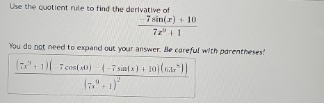 Use the quotient rule to find the derivative of
 (-7sin (x)+10)/7x^9+1 
You do not need to expand out your answer. Be careful with parentheses!
frac (7x^9+1)(-7cos (x0)-(-7sin (x)+10)(63x^8))(7x^9+1)^2