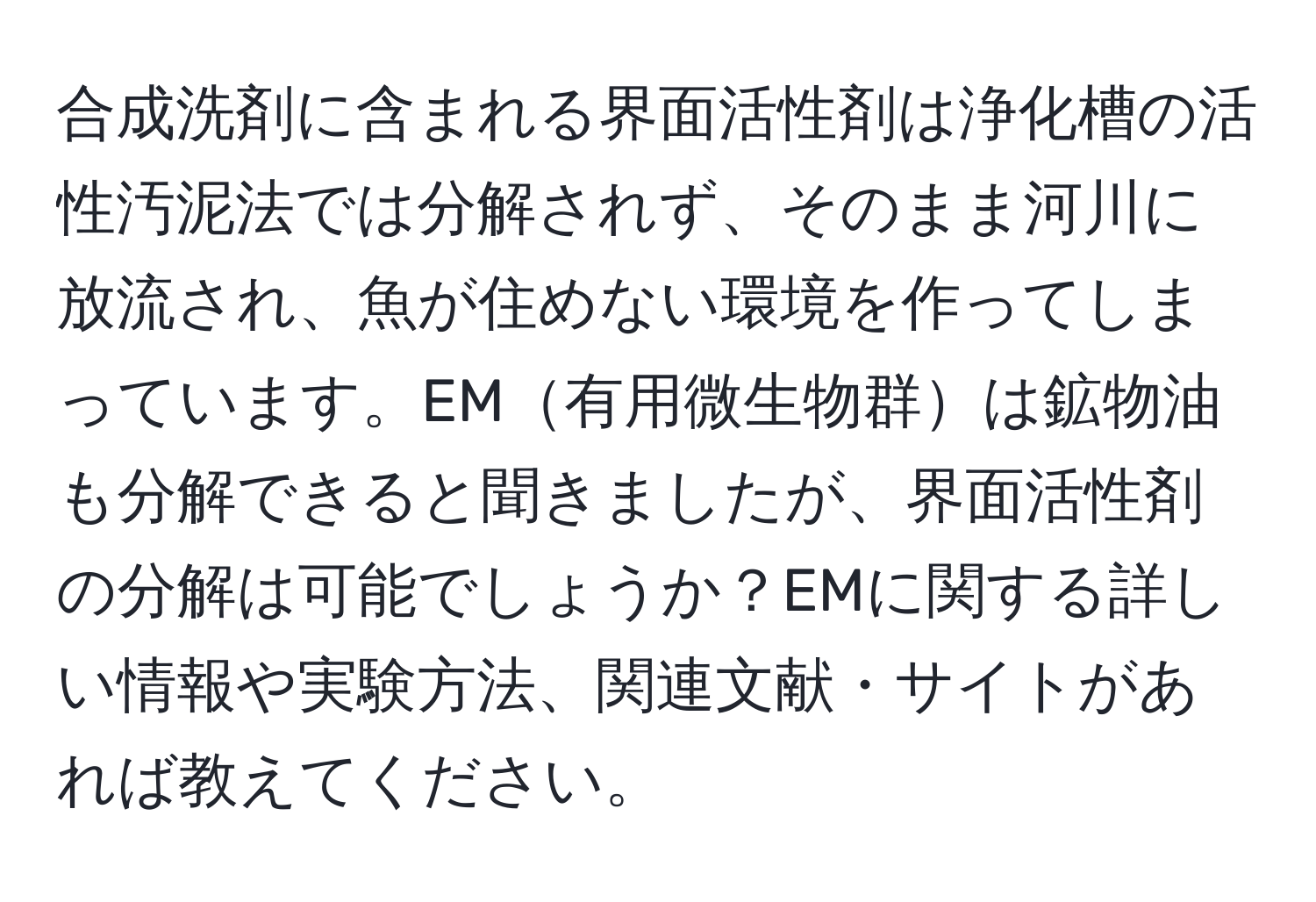 合成洗剤に含まれる界面活性剤は浄化槽の活性汚泥法では分解されず、そのまま河川に放流され、魚が住めない環境を作ってしまっています。EM有用微生物群は鉱物油も分解できると聞きましたが、界面活性剤の分解は可能でしょうか？EMに関する詳しい情報や実験方法、関連文献・サイトがあれば教えてください。