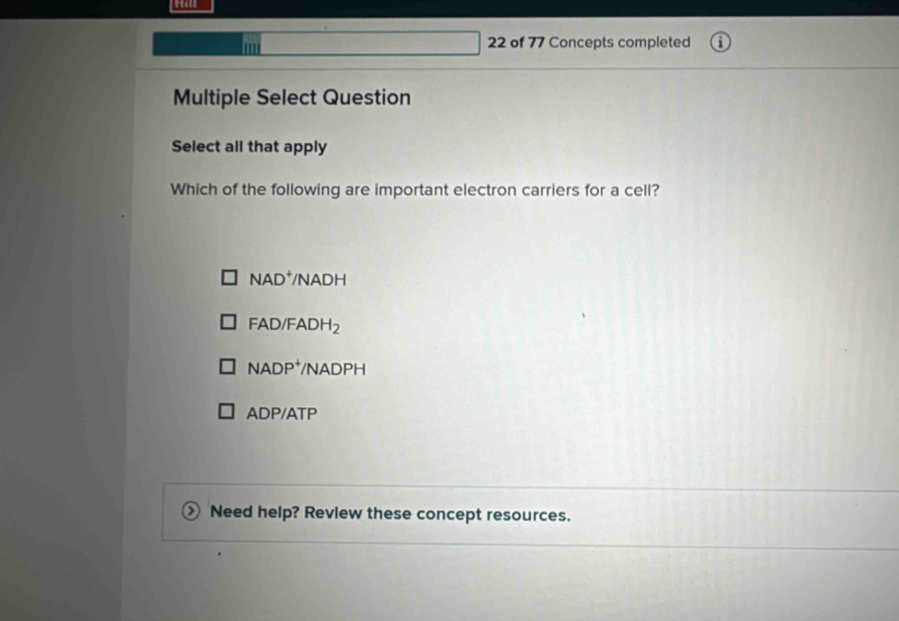 II| 22 of 77 Concepts completed
Multiple Select Question
Select all that apply
Which of the following are important electron carriers for a cell?
NAD^+ /NA OH
FAD/FADH_2
NADP^+ /NADPH
DP/A^- TP
Need help? Revlew these concept resources.