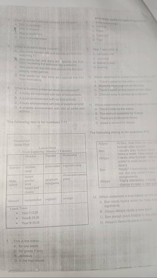 BHS INGO-VWPSTE/SMP/T P 2023-507 =
4 What is Susan's attitude towards fer studies? θ thras lunch times
A. She is careless A There is
She is diligent - C. There
C. She is indifferent. B. There are
D. She is disinterested D. Their
5 What is Susan's study routine?
9. Year 7 eat lunch at
A. She starts her dav late and spends the first hour A. half past one
watching TV
She starts her day early and spends the first C. marning
hour reviewing the previous day's lessons B. twelve o'clock.
C She starts her day late and spends the first hou D. evening
playing video games
D. She starts her day early and spends the first 10. 'Which statement is correct based on the not?
hour exercising
A. There's salad on the menu on teo  da
B. Students have yoghurt on Monday
6. What is Susan's preferred study environment? C. There's safad on the menu on two days
A. A noisy environment with lots of distractions D. Chicken soup is served as a dessert
B. A quiet environment with no distractions
C. A busy environment with lots of people around 11. Which statement is not correct based on the t
D. A chaotic environment with lots of noise and A. There's milk on the menu.
activity
B. The menu is available for 5 days
C. There are three lunch times
The following text is for numbers 7-11 D. Salad is served for desser
e following dialog is for question #12.
Abiyyu  Hi Ben, how aften do you o
football after school
Ben I usually play football toree
times a week. How about 
Abiyyu I rarely play football. I alws
library prefer to read books in the
Ben Really? I sometimes read 
too, but only when I have
Abiyyu assignments.
That's interesting. I never
chance to read a new bo
2. Which statement is true based on the t
A. Ben reads books when he does not
signments.
B. Abiyyu always reads a new book
C. Ben always plays football in the afte
D. Abiyyu's favourite place is library
7. This is the menu ....
A. for one week.
C. for grade 7 only
B. delicious
D. in the first month