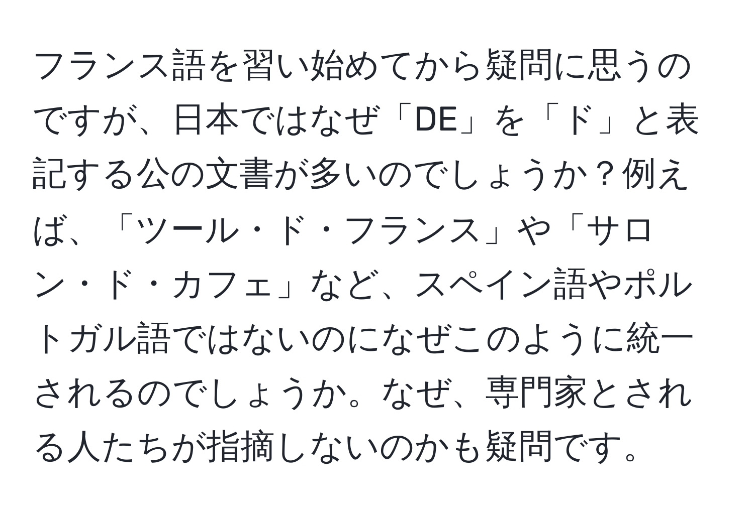 フランス語を習い始めてから疑問に思うのですが、日本ではなぜ「DE」を「ド」と表記する公の文書が多いのでしょうか？例えば、「ツール・ド・フランス」や「サロン・ド・カフェ」など、スペイン語やポルトガル語ではないのになぜこのように統一されるのでしょうか。なぜ、専門家とされる人たちが指摘しないのかも疑問です。