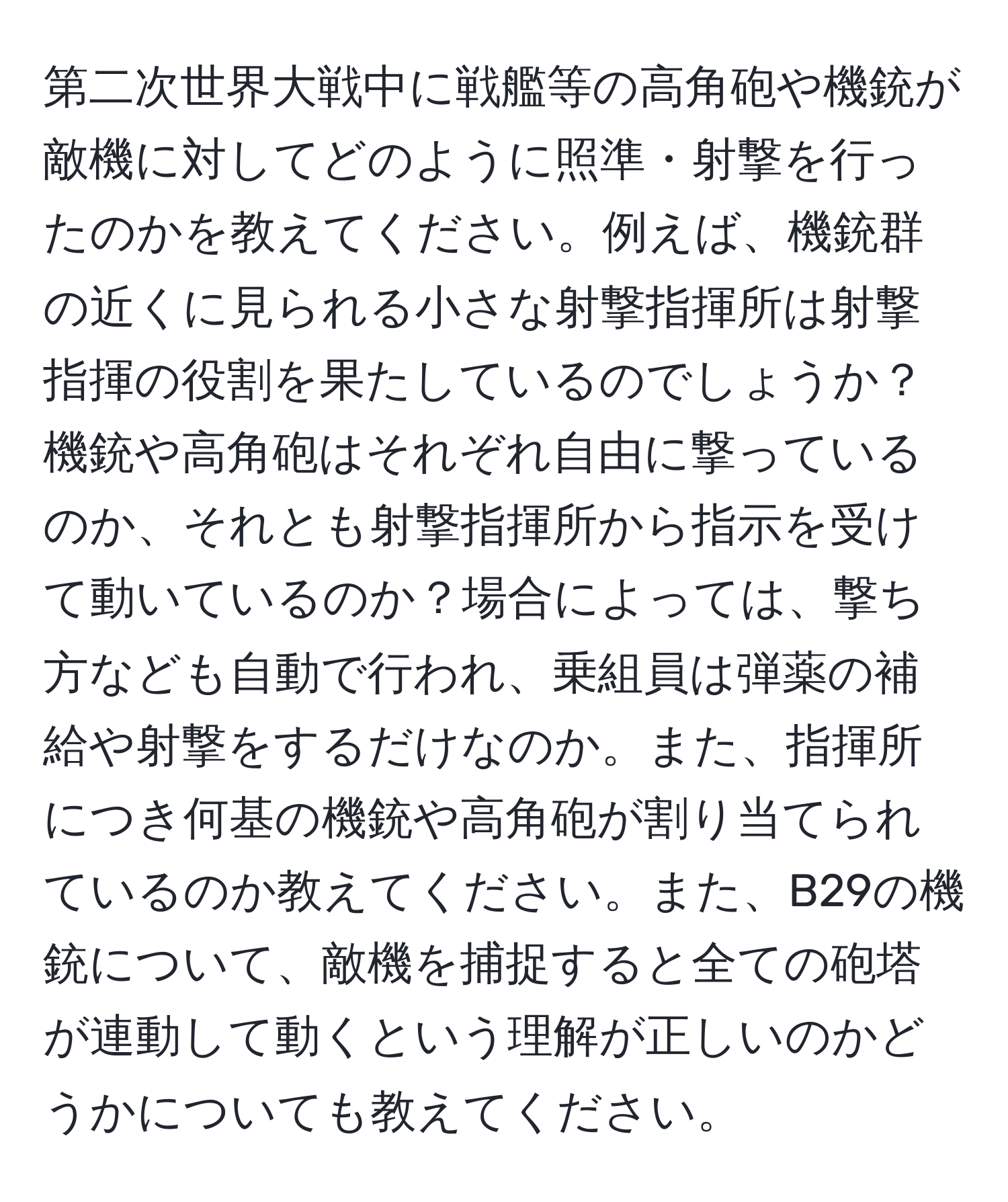 第二次世界大戦中に戦艦等の高角砲や機銃が敵機に対してどのように照準・射撃を行ったのかを教えてください。例えば、機銃群の近くに見られる小さな射撃指揮所は射撃指揮の役割を果たしているのでしょうか？機銃や高角砲はそれぞれ自由に撃っているのか、それとも射撃指揮所から指示を受けて動いているのか？場合によっては、撃ち方なども自動で行われ、乗組員は弾薬の補給や射撃をするだけなのか。また、指揮所につき何基の機銃や高角砲が割り当てられているのか教えてください。また、B29の機銃について、敵機を捕捉すると全ての砲塔が連動して動くという理解が正しいのかどうかについても教えてください。