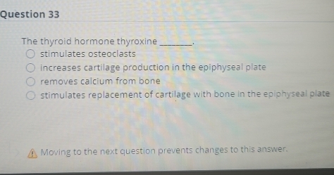 The thyroid hormone thyroxine_
stimulates osteoclasts
increases cartilage production in the epiphyseal plate
removes calcium from bone
stimulates replacement of cartilage with bone in the epiphyseal plate
Moving to the next question prevents changes to this answer.