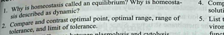 Why is homeostasis called an equilibrium? Why is homeosta- 4. Comp 
sis described as dynamic? 
soluti 
2. Compare and contrast optimal point, optimal range, range of 5. List t 
tolerance, and limit of tolerance. 
viron 
asmolvsis and cytolvsis funct