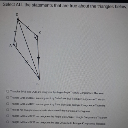 Select ALL the statements that are true about the triangles below.
Triangles DAB and DCB are congruent by Angle-Angle Triangle Congruence Theorem
Triangle DAB and DCB are congruent by Side-Side-Side Triangle Congruence Theorem
Triangle DAB and BCD are congruent by Side-Side-Side Triangle Congruence Theorem
There is not enough information to determine if the triangles are congruent
Triangle DAB and BCD are congruent by Angle-Side-Angle Triangle Congruence Theorem
Triangle DAB and DCB are congruent by Side-Angle-Side Triangle Congruence Theorem