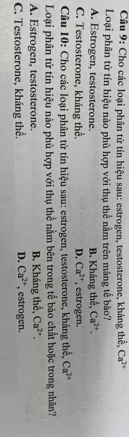 Cho các loại phân tử tín hiệu sau: estrogen, testosterone, kháng thể, Ca^(2+)
Loại phân tử tín hiệu nào phù hợp với thụ thể nằm trên màng tế bào?
A. Estrogen, testosterone. B. Kháng thể, Ca^(2+).
C. Testosterone, kháng thể. D. Ca^(2+) , estrogen.
Câu 10: Cho các loại phân tử tín hiệu sau: estrogen, testosterone, kháng thể, Ca^(2+)
Loại phân tử tín hiệu nào phù hợp với thụ thể nằm bên trong tế bào chất hoặc trong nhân?
A. Estrogen, testosterone. B. Kháng thể, Ca^(2+).
D. Ca^(2+)
C. Testosterone, kháng thể. , estrogen.