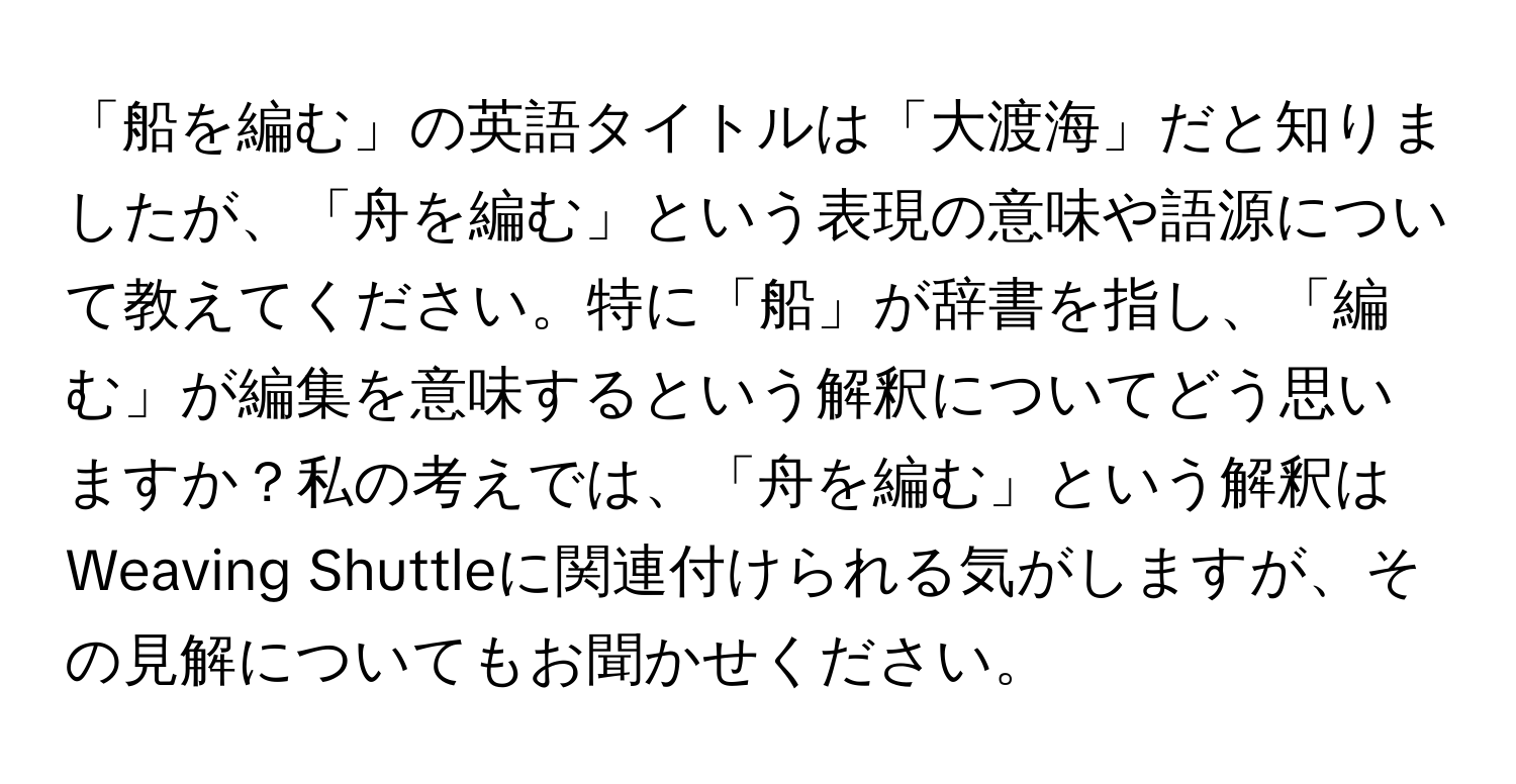 「船を編む」の英語タイトルは「大渡海」だと知りましたが、「舟を編む」という表現の意味や語源について教えてください。特に「船」が辞書を指し、「編む」が編集を意味するという解釈についてどう思いますか？私の考えでは、「舟を編む」という解釈はWeaving Shuttleに関連付けられる気がしますが、その見解についてもお聞かせください。