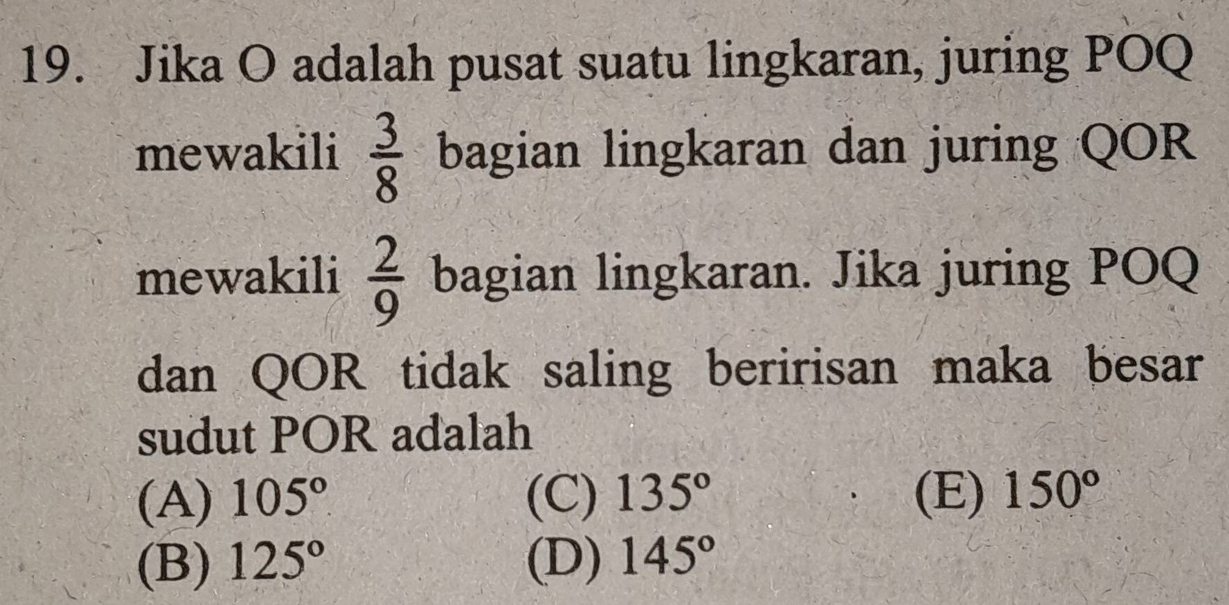 Jika O adalah pusat suatu lingkaran, juring POQ
mewakili  3/8  bagian lingkaran dan juring QOR
mewakili  2/9  bagian lingkaran. Jika juring POQ
dan QOR tidak saling beririsan maka besar
sudut POR adalah
(A) 105° (C) 135° (E) 150°
(B) 125° (D) 145°