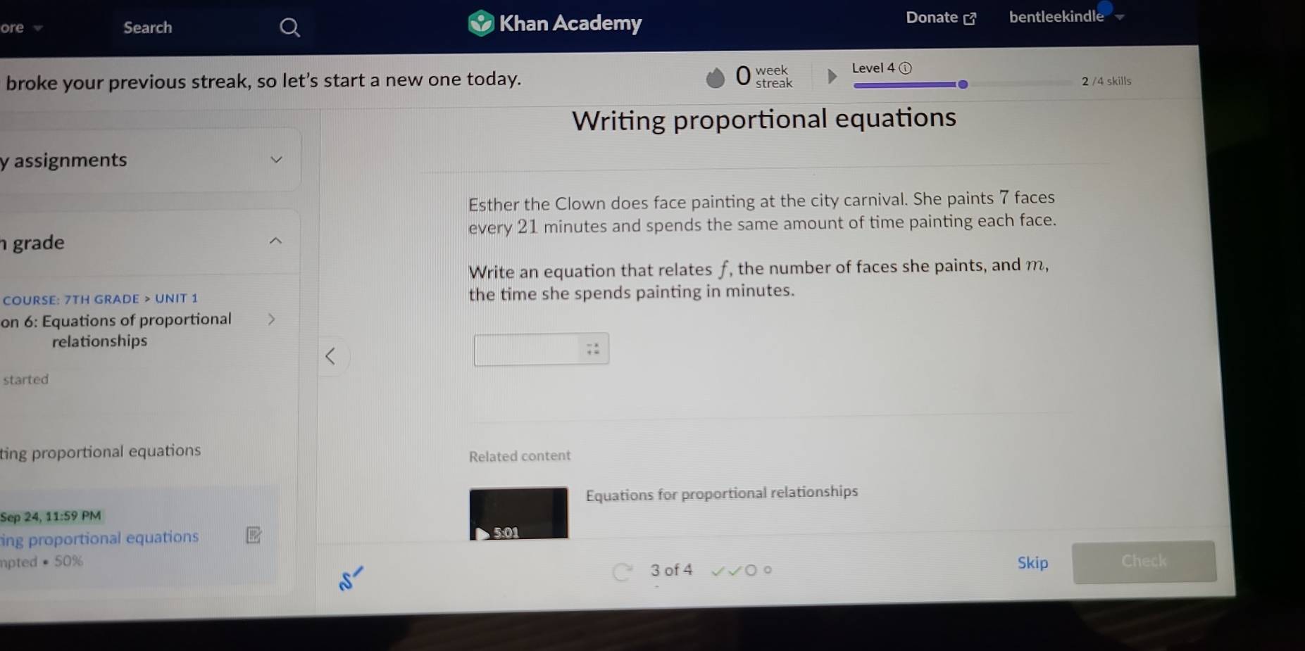 ore 
Search Khan Academy 
Donate [ bentleekindle 
week Level 4① 
broke your previous streak, so let's start a new one today. streak 
2 /4 skills 
Writing proportional equations 
y assignments 
Esther the Clown does face painting at the city carnival. She paints 7 faces 
every 21 minutes and spends the same amount of time painting each face. 
grade 
Write an equation that relates f, the number of faces she paints, and m, 
COURSE: 7TH GRADE > UNIT 1 the time she spends painting in minutes. 
on 6: Equations of proportional 
relationships 
:: 
started 
ting proportional equations Related content 
Equations for proportional relationships 
Sep 24, 11:59 PM 
ing proportional equations 
5:01 
apted = 50% Skip Check 
3 of 4