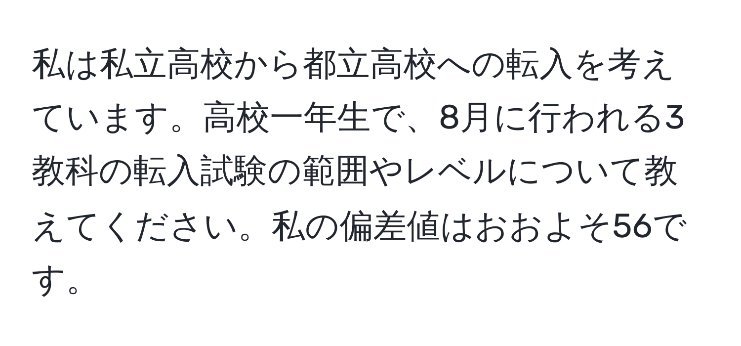 私は私立高校から都立高校への転入を考えています。高校一年生で、8月に行われる3教科の転入試験の範囲やレベルについて教えてください。私の偏差値はおおよそ56です。