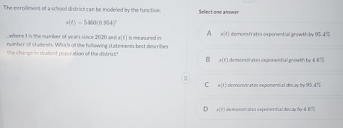 The enrollment of a school district can be modeled by the function: Select one answer
s(t)=5460(0.954)^t..where t is the number of years since 2020 and a(t) is measured in A x(t) demonstrates exponential growth by 95.4%
number of students. Which of the following statements best describes
the change in student population of the district? demonstrates exponential growth by 46%
B =(t)
=
C s(t) demonstrates exponential decay by 95.4%
D w(t) demenstrates exponential decay by 4.6%