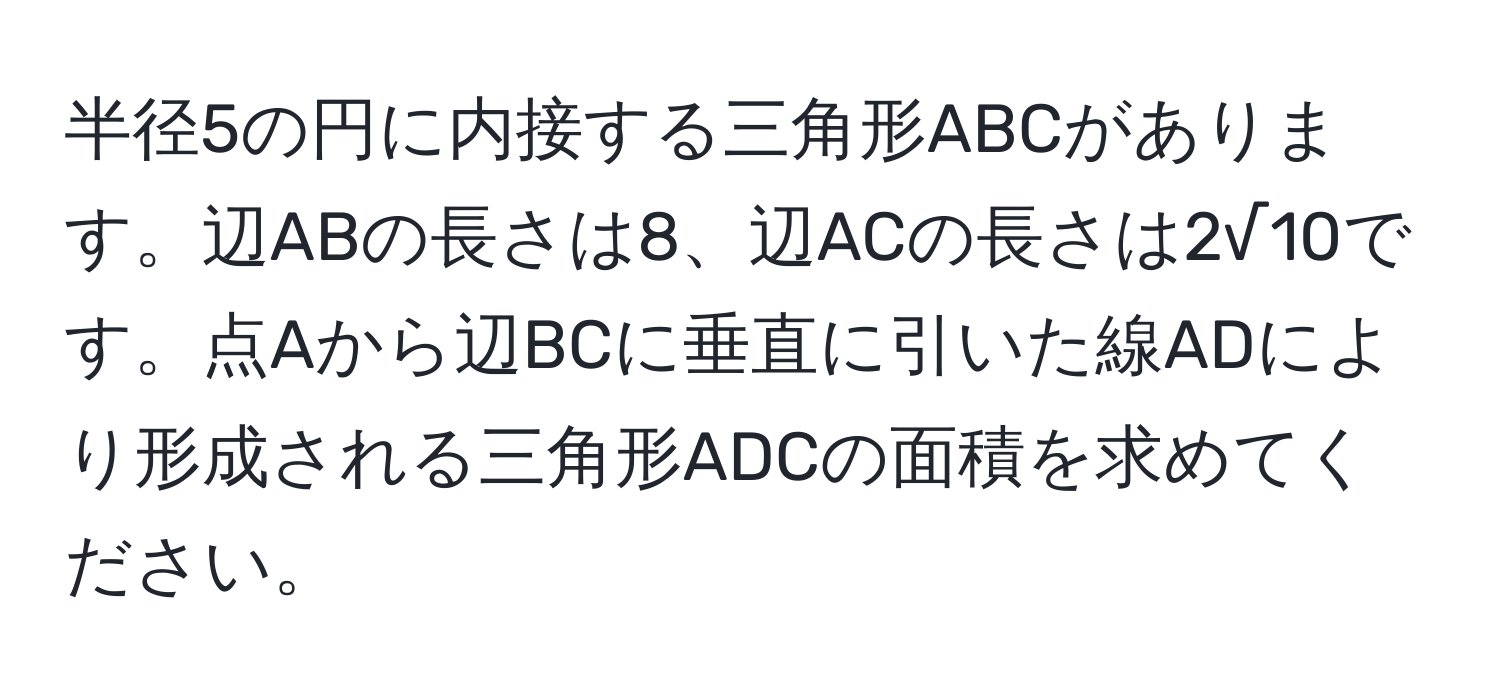 半径5の円に内接する三角形ABCがあります。辺ABの長さは8、辺ACの長さは2√10です。点Aから辺BCに垂直に引いた線ADにより形成される三角形ADCの面積を求めてください。