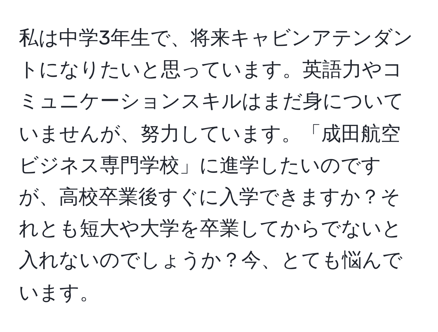 私は中学3年生で、将来キャビンアテンダントになりたいと思っています。英語力やコミュニケーションスキルはまだ身についていませんが、努力しています。「成田航空ビジネス専門学校」に進学したいのですが、高校卒業後すぐに入学できますか？それとも短大や大学を卒業してからでないと入れないのでしょうか？今、とても悩んでいます。