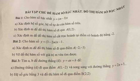 Bài TậP CHủ đề hàm số bạC nhÁt. đô thị hàm số bạc nhật 
Bài 1: Cho hàm số bậc nhất y=(m-3)x
a) Xác định hệ số góc, hệ số tự do của hàm số trên. 
b) Xác định m đề đồ thị hàm số đi qua A(1;2). 
c) Xác định m để đồ thị hàm số cắt trục hoành tại điểm có hoành độ bằng -2. 
Bài 2: Cho hàm số y=(3-2m)x-1. 
a) Xác định m đề đồ thị hàm số đi qua điểm A(-2;-3)
b) Vẽ đồ thị hàm số với giá trị m vừa tìm được. 
Bài 3: Tìm a, b để đường thẳng (d): y=ax+b đề: 
a) Đường thẳng (d) đi qua điểm A(1;-2) và song song với đường thẳng y=2x+1. 
b) Hệ số góc bằng 3 và đồ thị hàm số đi qua điểm B(2;2)