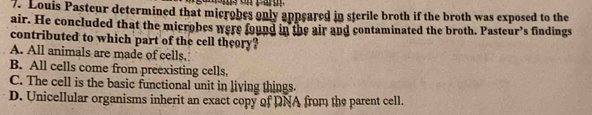 Louis Pasteur determined that microbes only appeared in sterile broth if the broth was exposed to the
air. He concluded that the microbes were found in the air and contaminated the broth. Pasteur’s findings
contributed to which part of the cell theory?
A. All animals are made of cells.
B. All cells come from preexisting cells,
C. The cell is the basic functional unit in living things.
D. Unicellular organisms inherit an exact copy of DNA from the parent cell.