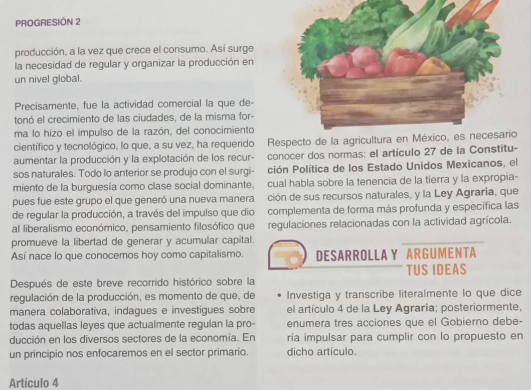 PROGRESIÓN 2
producción, a la vez que crece el consumo. Así surge
la necesidad de regular y organizar la producción en
un nivel global.
Precisamente, fue la actividad comercial la que de-
tonó el crecimiento de las ciudades, de la misma for-
ma lo hizo el impulso de la razón, del conocimiento
científico y tecnológico, lo que, a su vez, ha requerido R
aumentar la producción y la explotación de los recur-  conocer dos normas: el artículo 27 de la Constitu-
sos naturales. Todo lo anterior se produjo con el surgi- ción Política de los Estado Unidos Mexicanos, el
miento de la burguesía como clase social dominante, cual habla sobre la tenencia de la tierra y la expropia-
pues fue este grupo el que generó una nueva manera ción de sus recursos naturales, y la Ley Agraria, que
de regular la producción, a través del impulso que dio complementa de forma más profunda y específica las
al liberalismo económico, pensamiento filosófico que regulaciones relacionadas con la actividad agrícola.
promueve la libertad de generar y acumular capital.
Así nace lo que conocemos hoy como capitalismo. DESARROLLA Y  ARGUMENTA
TUS IDEAS
Después de este breve recorrido histórico sobre la
regulación de la producción, es momento de que, de Investiga y transcribe literalmente lo que dice
manera colaborativa, indagues e investigues sobre el artículo 4 de la Ley Agraria; posteriormente,
todas aquellas leyes que actualmente regulan la pro- enumera tres acciones que el Gobierno debe-
ducción en los diversos sectores de la economía. En ría impulsar para cumplir con lo propuesto en
un principio nos enfocaremos en el sector primario. dicho artículo.
Artículo 4