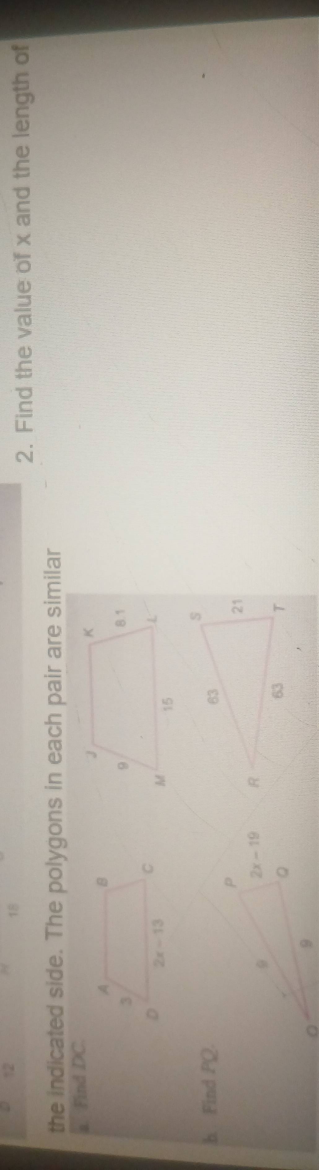 12
18
2. Find the value of x and the length of
the indicated side. The polygons in each pair are similar
a. Find DC.
 
b. Find PQ.