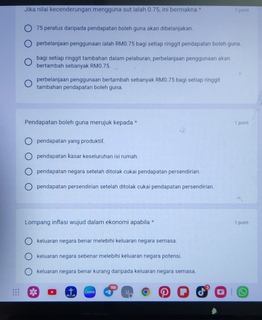 Jika nilai kecenderungan mengguna sut ialah 0.75, ini bermakna * 1 point
75 peratus daripada pendapatan boleh guna akan dibelanjakan.
perbelanjaan penggunaan ialah RM0.75 bagi setiap ringgit pendapatan boleh guna.
bagi setiap ringgit tambahan dalam pelaburan, perbelanjaan penggunaan akan
bertambah sebanyak RM0.75.
perbelanjaan penggunaan bertambah sebanyak RM0.75 bagi setiap ringgit
tambahan pendapatan boleh guna.
Pendapatan boleh guna merujuk kepada * 1 point
pendapatan yang produktif.
pendapatan kasar keseluruhan isi rumah.
pendapatan negara setelah ditolak cukai pendapatan persendirian.
pendapatan persendirian setelah ditolak cukai pendapatan persendirian.
Lompang inflasi wujud dalam ekonomi apabila * 1 point
keluaran negara benar melebihi keluaran negara semasa.
keluaran negara sebenar melebihi keluaran negara potensi.
keluaran negara benar kurang daripada keluaran negara semasa.