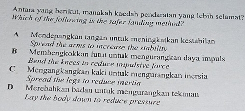 Antara yang berikut, manakah kaedah pendaratan yang lebih selamat?
Which of the following is the safer landing method?
A Mendepangkan tangan untuk meningkatkan kestabilan
Spread the arms to increase the stability
B Membengkokkan lutut untuk mengurangkan daya impuls
Bend the knees to reduce impulsive force
C Mengangkangkan kaki untuk mengurangkan inersia
Spread the legs to reduce inertia
D Merebahkan badan untuk mengurangkan tekanan
Lay the body down to reduce pressure